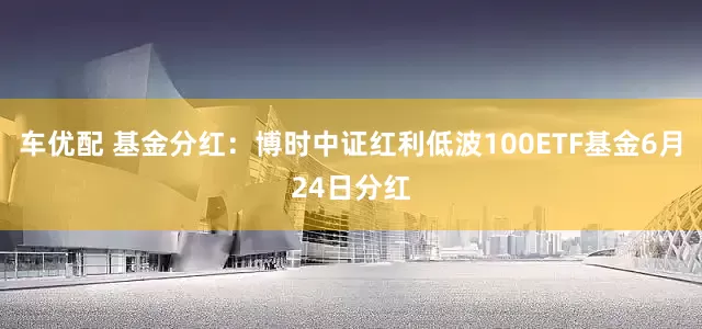 车优配 基金分红：博时中证红利低波100ETF基金6月24日分红
