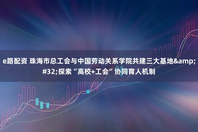 e路配资 珠海市总工会与中国劳动关系学院共建三大基地 探索“高校+工会”协同育人机制