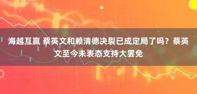 海越互赢 蔡英文和赖清德决裂已成定局了吗？蔡英文至今未表态支持大罢免