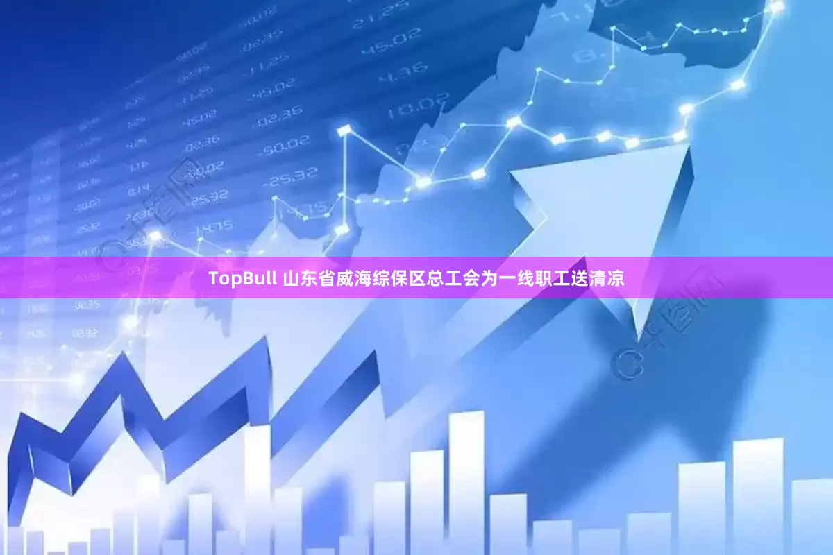 TopBull 山东省威海综保区总工会为一线职工送清凉