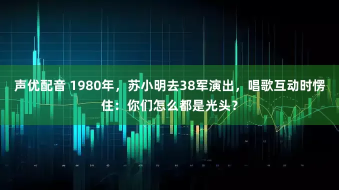 声优配音 1980年，苏小明去38军演出，唱歌互动时愣住：你们怎么都是光头？