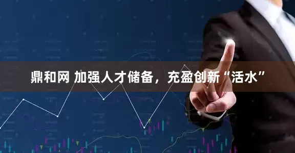 鼎和网 加强人才储备，充盈创新“活水”