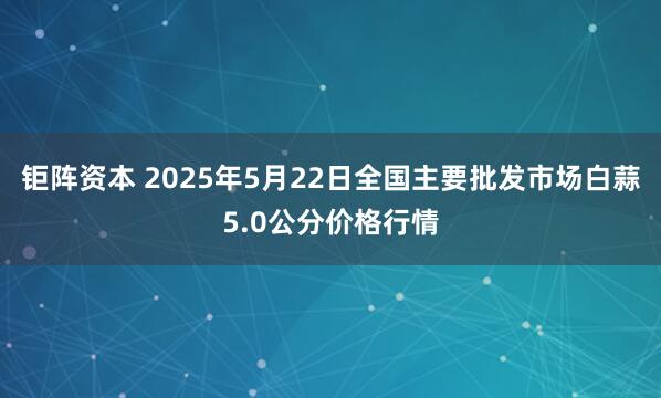 钜阵资本 2025年5月22日全国主要批发市场白蒜5.0公分价格行情