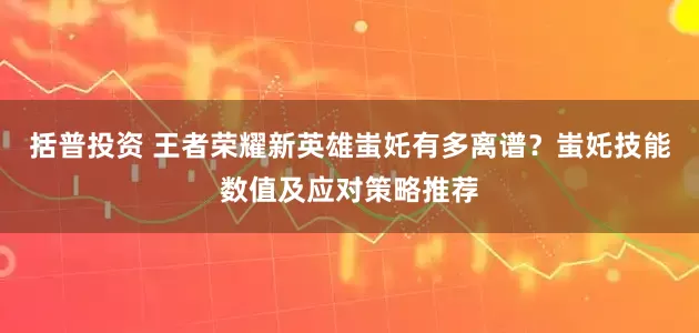 括普投资 王者荣耀新英雄蚩奼有多离谱？蚩奼技能数值及应对策略推荐