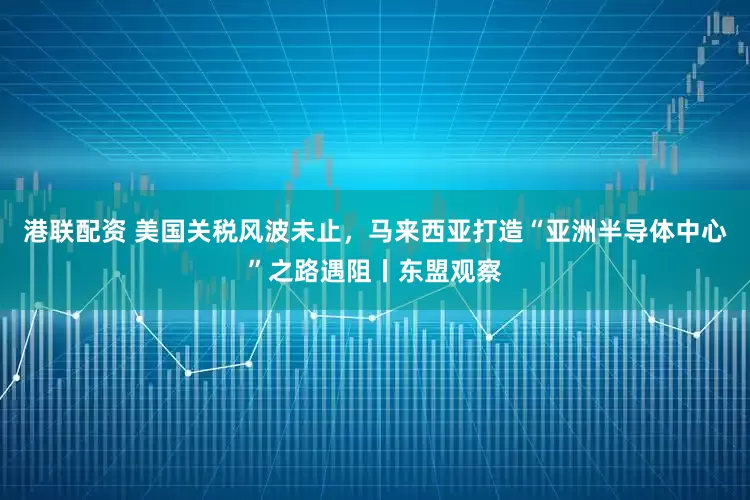 港联配资 美国关税风波未止，马来西亚打造“亚洲半导体中心”之路遇阻丨东盟观察