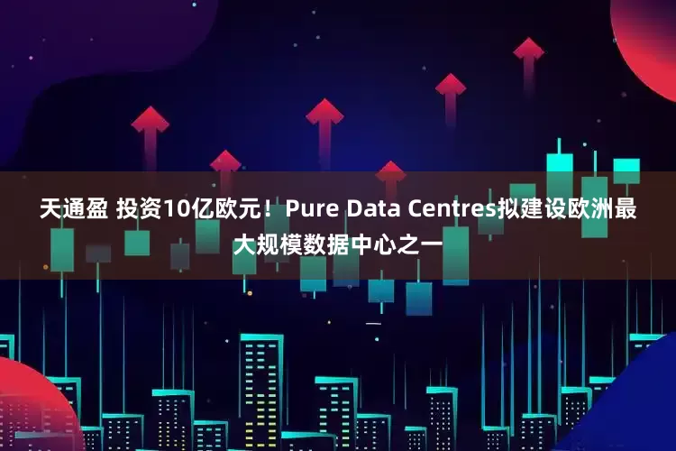 天通盈 投资10亿欧元！Pure Data Centres拟建设欧洲最大规模数据中心之一