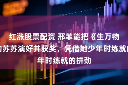 红涨股票配资 邢菲能把《生万物》中的苏苏演好并获奖，凭借她少年时练就的拼劲