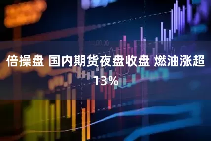 倍操盘 国内期货夜盘收盘 燃油涨超13%