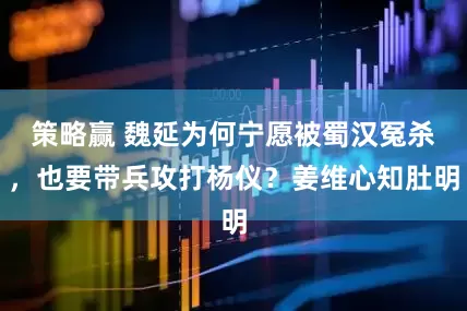 策略赢 魏延为何宁愿被蜀汉冤杀，也要带兵攻打杨仪？姜维心知肚明