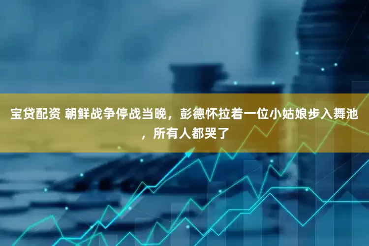 宝贷配资 朝鲜战争停战当晚，彭德怀拉着一位小姑娘步入舞池，所有人都哭了