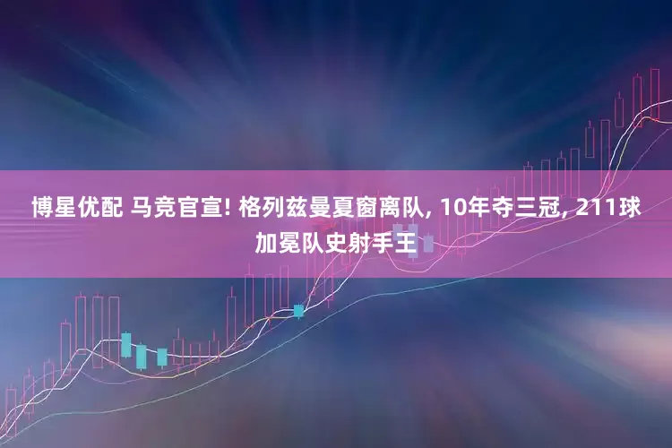 博星优配 马竞官宣! 格列兹曼夏窗离队, 10年夺三冠, 211球加冕队史射手王