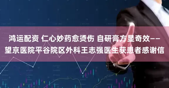 鸿运配资 仁心妙药愈烫伤 自研膏方显奇效——望京医院平谷院区外科王志强医生获患者感谢信